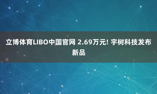 立博体育LIBO中国官网 2.69万元! 宇树科技发布新品