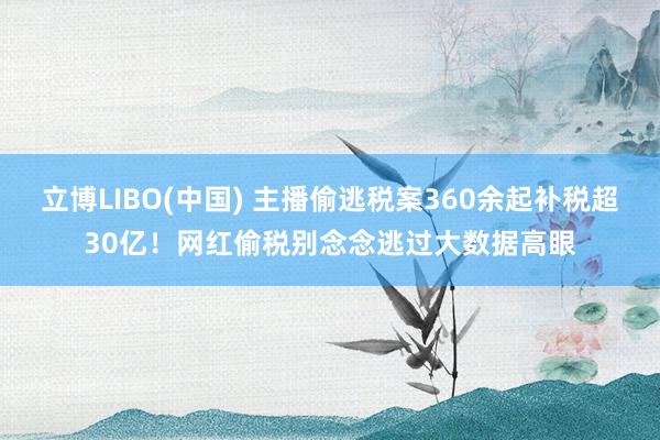 立博LIBO(中国) 主播偷逃税案360余起补税超30亿！网红偷税别念念逃过大数据高眼