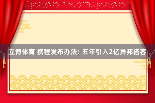 立博体育 携程发布办法: 五年引入2亿异邦搭客