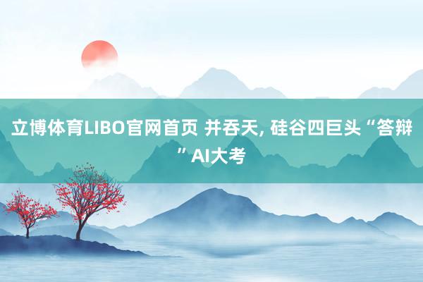 立博体育LIBO官网首页 并吞天， 硅谷四巨头“答辩”AI大考