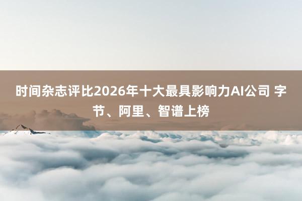 时间杂志评比2026年十大最具影响力AI公司 字节、阿里、智谱上榜