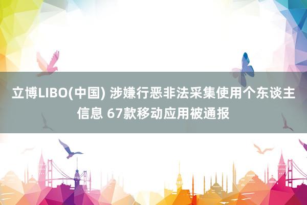 立博LIBO(中国) 涉嫌行恶非法采集使用个东谈主信息 67款移动应用被通报