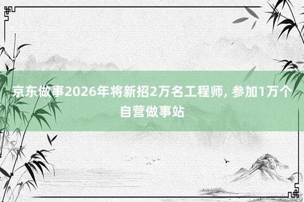 京东做事2026年将新招2万名工程师， 参加1万个自营做事站
