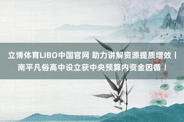 立博体育LIBO中国官网 助力讲解资源提质增效丨南平凡俗高中设立获中央预算内资金因循 ！
