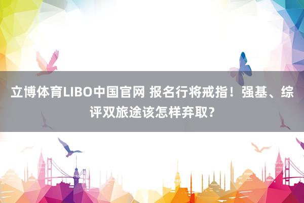 立博体育LIBO中国官网 报名行将戒指！强基、综评双旅途该怎样弃取？