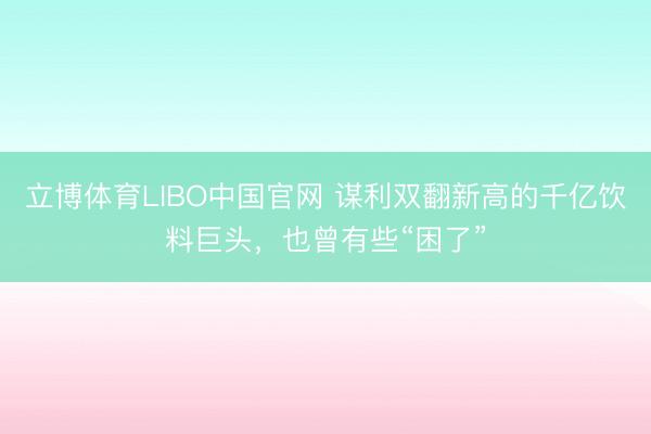 立博体育LIBO中国官网 谋利双翻新高的千亿饮料巨头，也曾有些“困了”