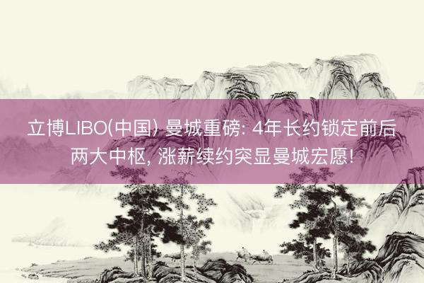 立博LIBO(中国) 曼城重磅: 4年长约锁定前后两大中枢， 涨薪续约突显曼城宏愿!