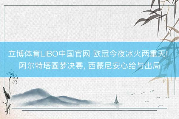 立博体育LIBO中国官网 欧冠今夜冰火两重天! 阿尔特塔圆梦决赛， 西蒙尼安心给与出局
