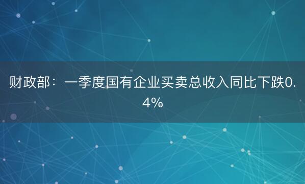 财政部：一季度国有企业买卖总收入同比下跌0.4%