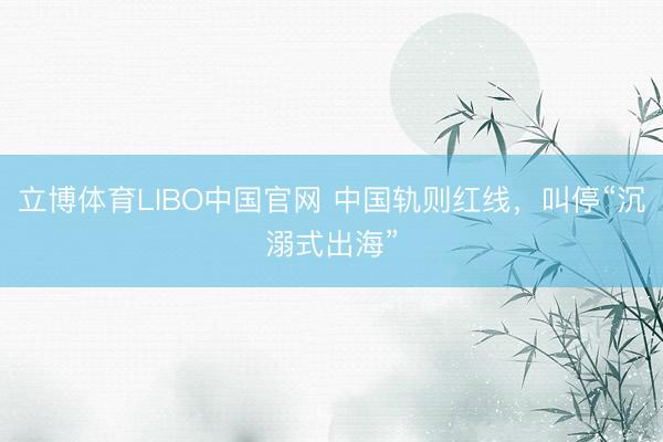 立博体育LIBO中国官网 中国轨则红线，叫停“沉溺式出海”