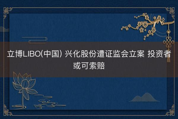 立博LIBO(中国) 兴化股份遭证监会立案 投资者或可索赔