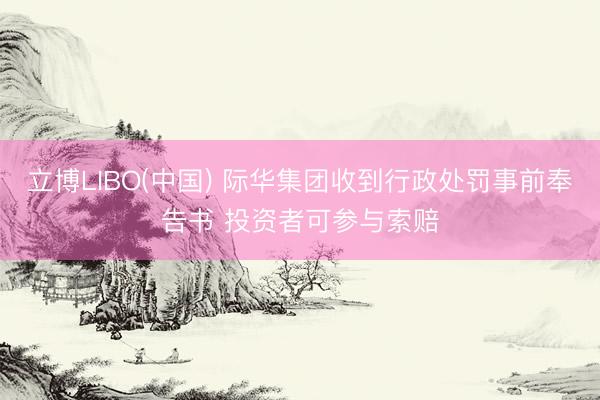 立博LIBO(中国) 际华集团收到行政处罚事前奉告书 投资者可参与索赔