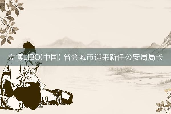 立博LIBO(中国) 省会城市迎来新任公安局局长