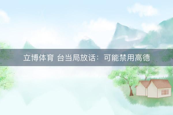 立博体育 台当局放话：可能禁用高德