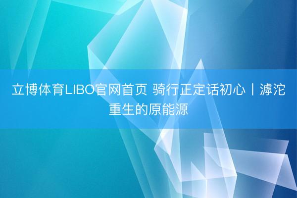 立博体育LIBO官网首页 骑行正定话初心丨滹沱重生的原能源
