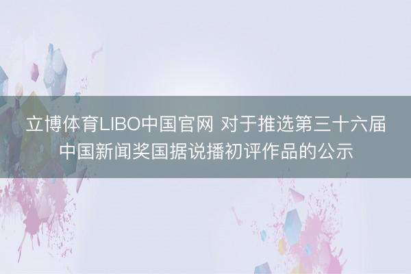 立博体育LIBO中国官网 对于推选第三十六届中国新闻奖国据说播初评作品的公示