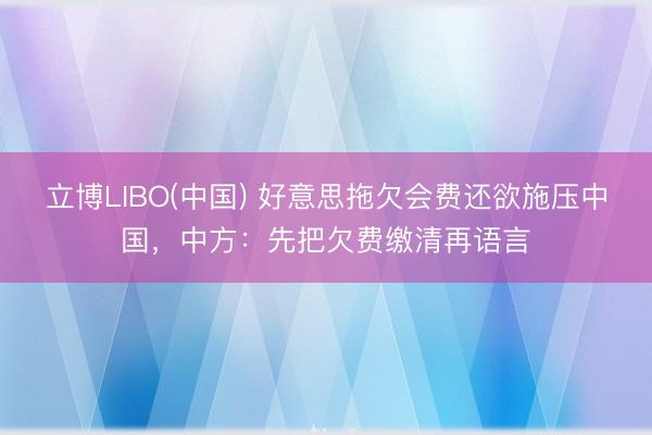 立博LIBO(中国) 好意思拖欠会费还欲施压中国，中方：先把欠费缴清再语言