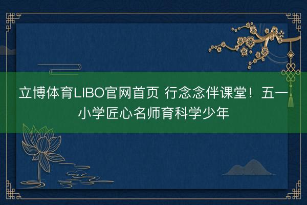 立博体育LIBO官网首页 行念念伴课堂！五一小学匠心名师育科学少年