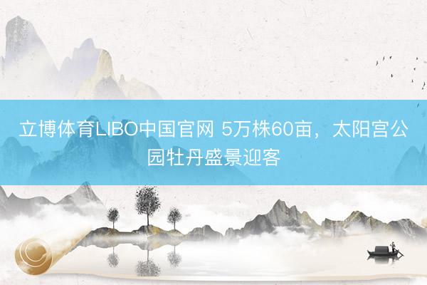 立博体育LIBO中国官网 5万株60亩，太阳宫公园牡丹盛景迎客